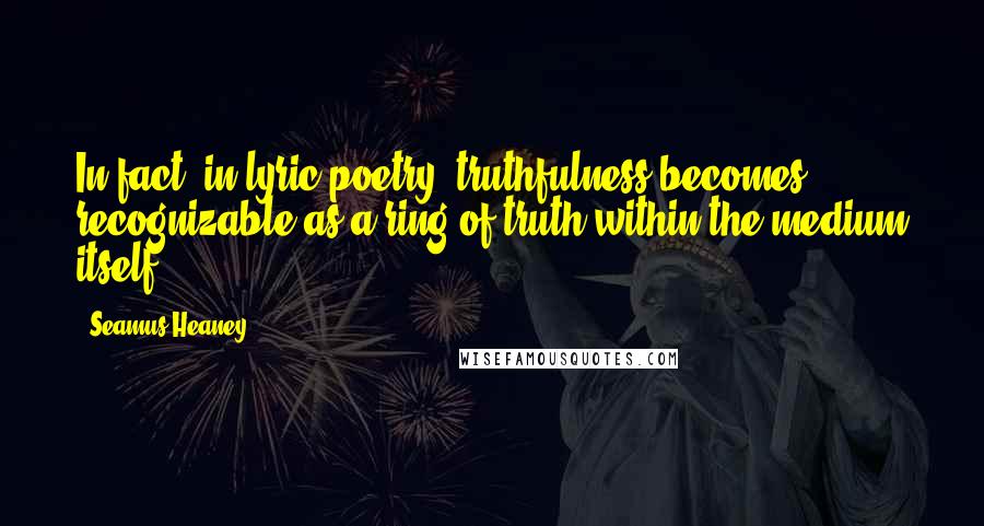 Seamus Heaney Quotes: In fact, in lyric poetry, truthfulness becomes recognizable as a ring of truth within the medium itself.