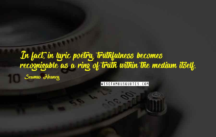 Seamus Heaney Quotes: In fact, in lyric poetry, truthfulness becomes recognizable as a ring of truth within the medium itself.