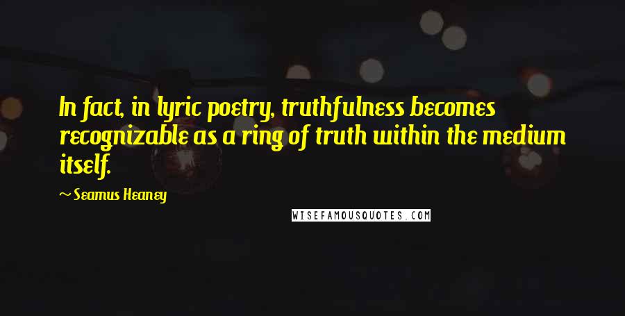 Seamus Heaney Quotes: In fact, in lyric poetry, truthfulness becomes recognizable as a ring of truth within the medium itself.