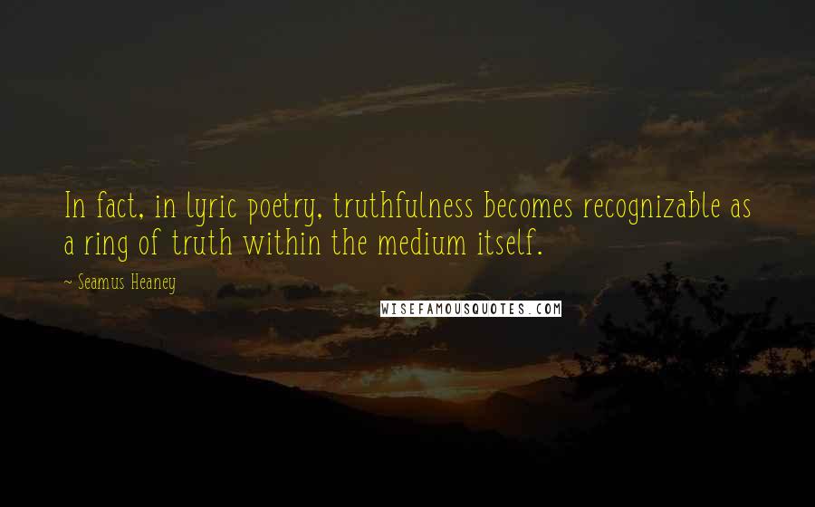 Seamus Heaney Quotes: In fact, in lyric poetry, truthfulness becomes recognizable as a ring of truth within the medium itself.