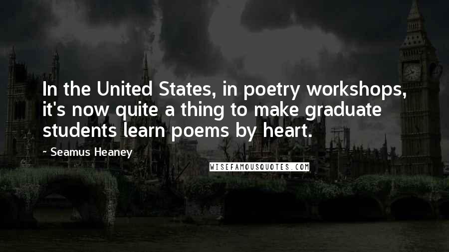 Seamus Heaney Quotes: In the United States, in poetry workshops, it's now quite a thing to make graduate students learn poems by heart.