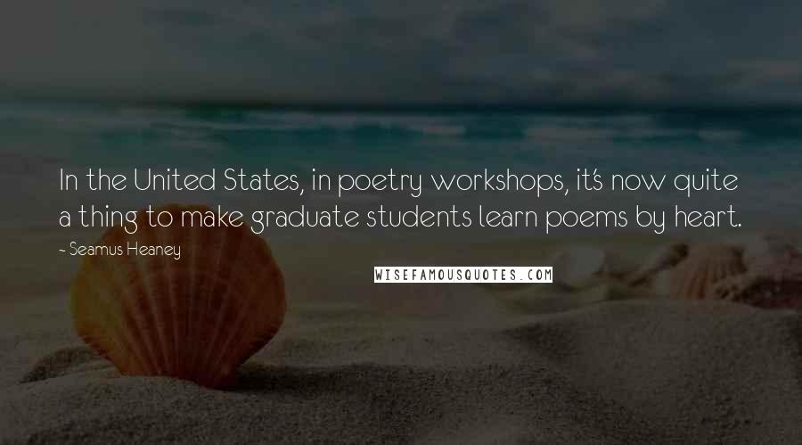 Seamus Heaney Quotes: In the United States, in poetry workshops, it's now quite a thing to make graduate students learn poems by heart.