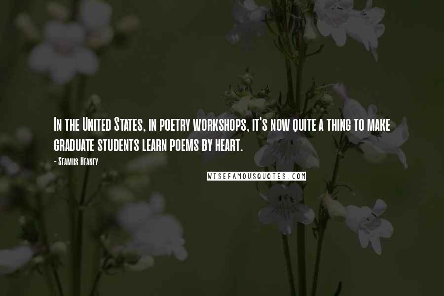 Seamus Heaney Quotes: In the United States, in poetry workshops, it's now quite a thing to make graduate students learn poems by heart.