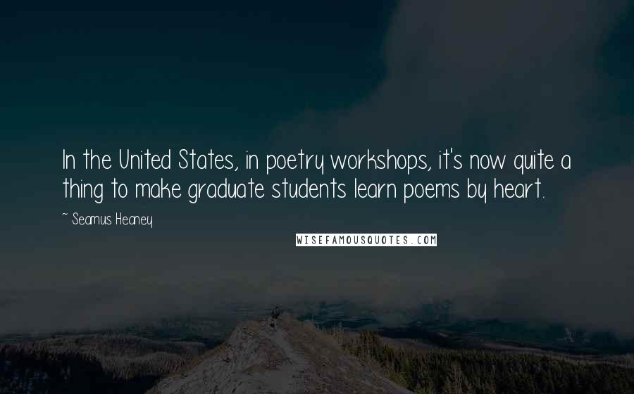 Seamus Heaney Quotes: In the United States, in poetry workshops, it's now quite a thing to make graduate students learn poems by heart.