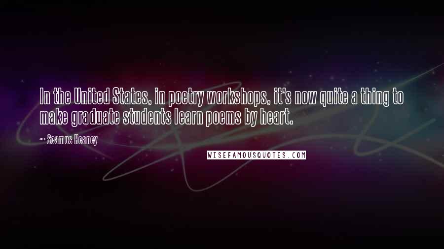Seamus Heaney Quotes: In the United States, in poetry workshops, it's now quite a thing to make graduate students learn poems by heart.