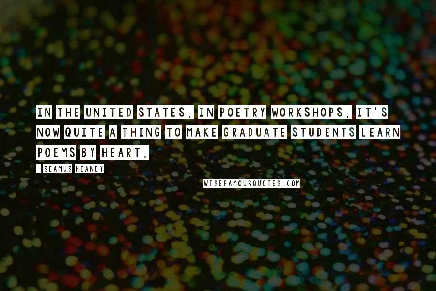Seamus Heaney Quotes: In the United States, in poetry workshops, it's now quite a thing to make graduate students learn poems by heart.