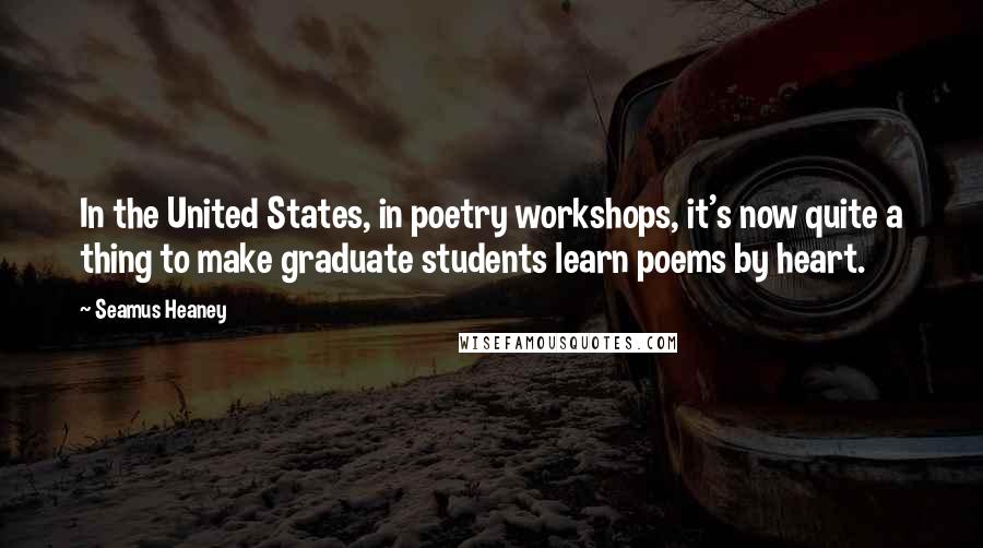 Seamus Heaney Quotes: In the United States, in poetry workshops, it's now quite a thing to make graduate students learn poems by heart.