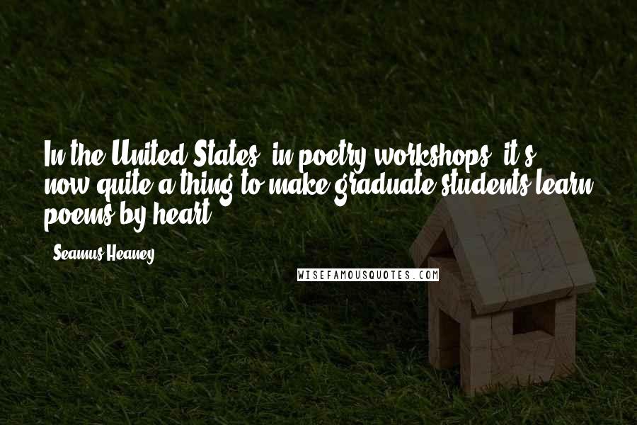 Seamus Heaney Quotes: In the United States, in poetry workshops, it's now quite a thing to make graduate students learn poems by heart.