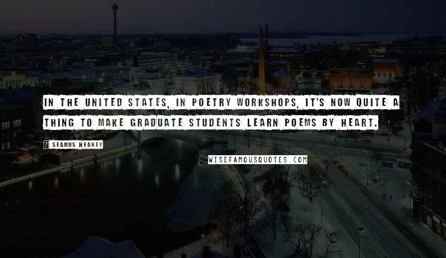Seamus Heaney Quotes: In the United States, in poetry workshops, it's now quite a thing to make graduate students learn poems by heart.