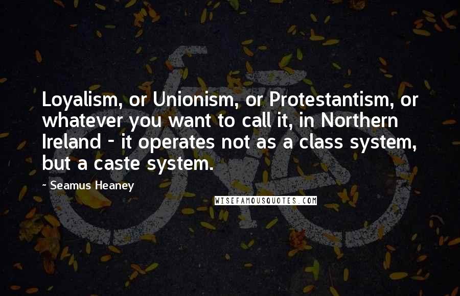 Seamus Heaney Quotes: Loyalism, or Unionism, or Protestantism, or whatever you want to call it, in Northern Ireland - it operates not as a class system, but a caste system.