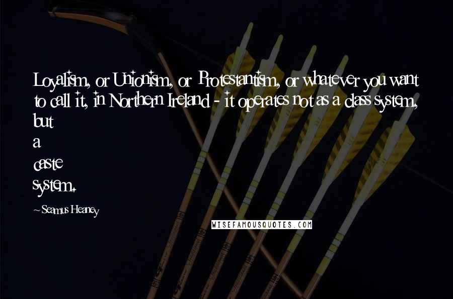 Seamus Heaney Quotes: Loyalism, or Unionism, or Protestantism, or whatever you want to call it, in Northern Ireland - it operates not as a class system, but a caste system.