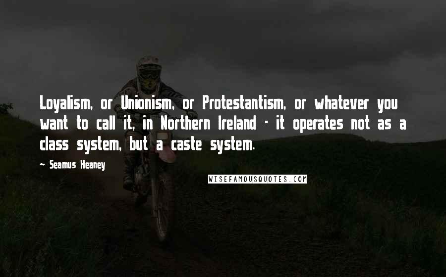 Seamus Heaney Quotes: Loyalism, or Unionism, or Protestantism, or whatever you want to call it, in Northern Ireland - it operates not as a class system, but a caste system.