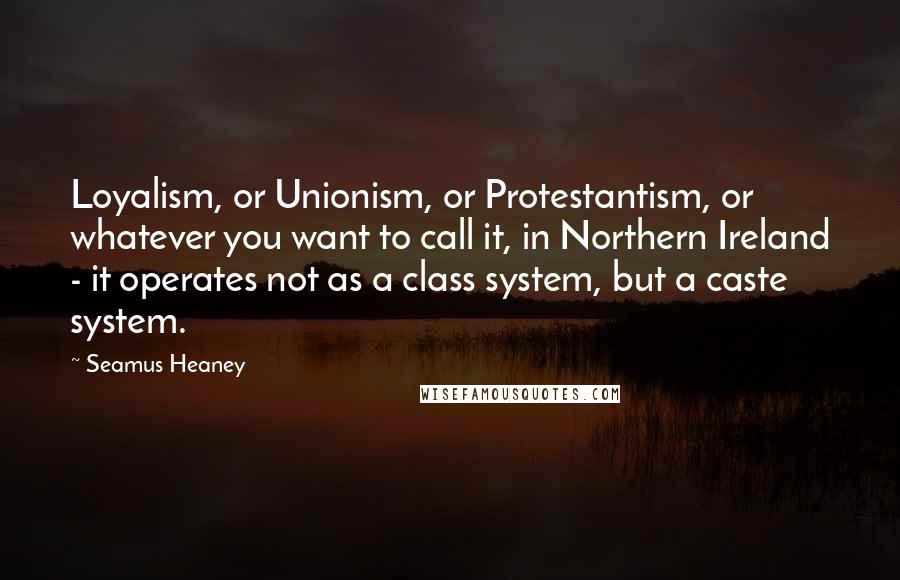 Seamus Heaney Quotes: Loyalism, or Unionism, or Protestantism, or whatever you want to call it, in Northern Ireland - it operates not as a class system, but a caste system.