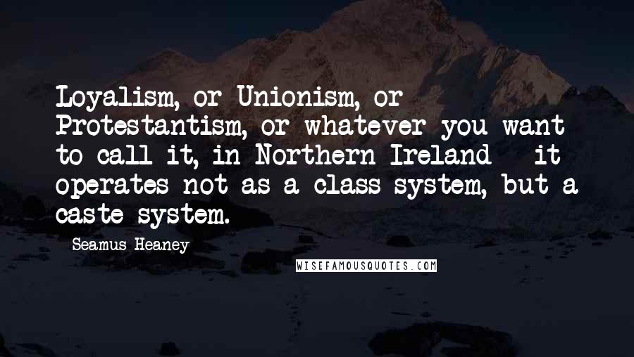 Seamus Heaney Quotes: Loyalism, or Unionism, or Protestantism, or whatever you want to call it, in Northern Ireland - it operates not as a class system, but a caste system.