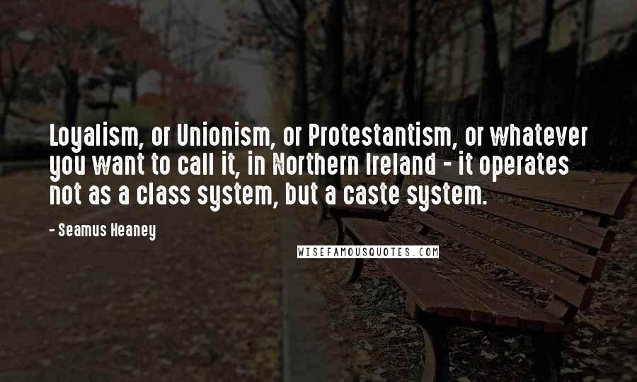 Seamus Heaney Quotes: Loyalism, or Unionism, or Protestantism, or whatever you want to call it, in Northern Ireland - it operates not as a class system, but a caste system.