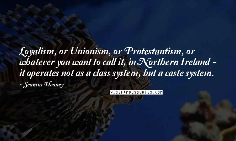 Seamus Heaney Quotes: Loyalism, or Unionism, or Protestantism, or whatever you want to call it, in Northern Ireland - it operates not as a class system, but a caste system.