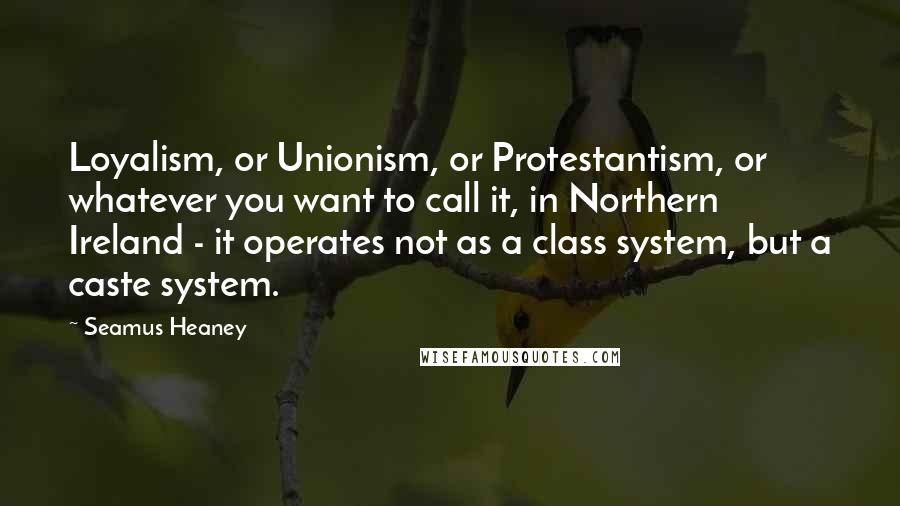 Seamus Heaney Quotes: Loyalism, or Unionism, or Protestantism, or whatever you want to call it, in Northern Ireland - it operates not as a class system, but a caste system.