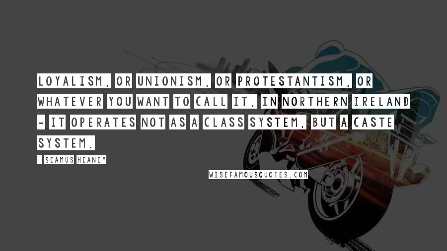 Seamus Heaney Quotes: Loyalism, or Unionism, or Protestantism, or whatever you want to call it, in Northern Ireland - it operates not as a class system, but a caste system.