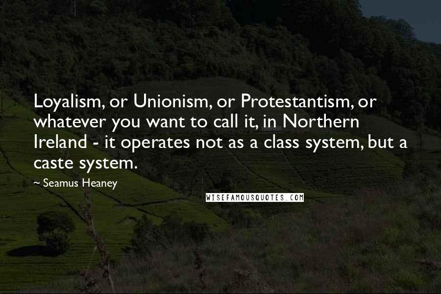 Seamus Heaney Quotes: Loyalism, or Unionism, or Protestantism, or whatever you want to call it, in Northern Ireland - it operates not as a class system, but a caste system.