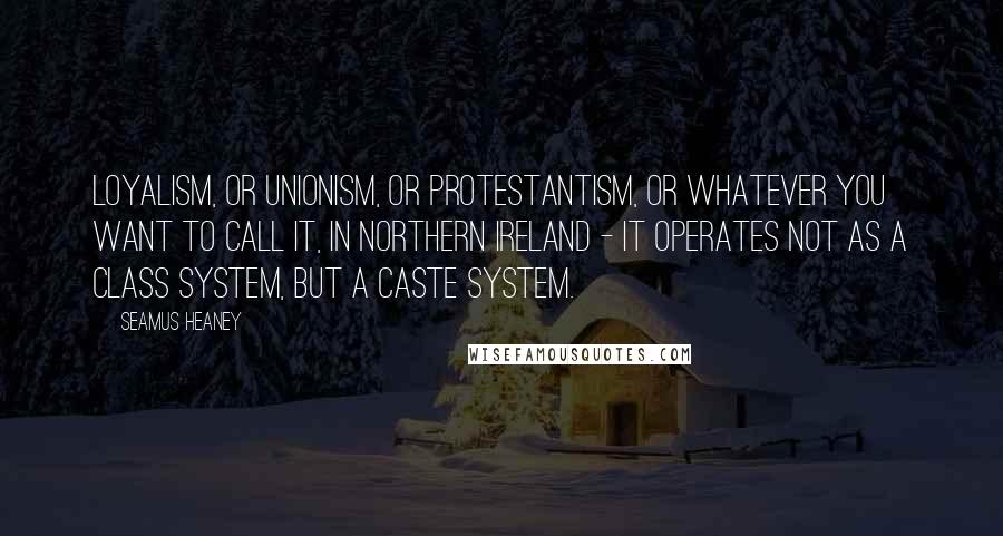 Seamus Heaney Quotes: Loyalism, or Unionism, or Protestantism, or whatever you want to call it, in Northern Ireland - it operates not as a class system, but a caste system.