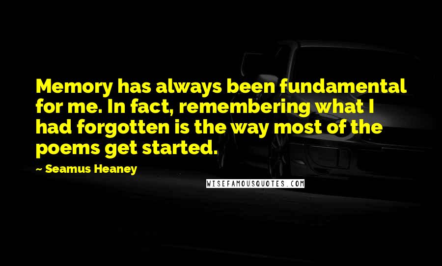 Seamus Heaney Quotes: Memory has always been fundamental for me. In fact, remembering what I had forgotten is the way most of the poems get started.