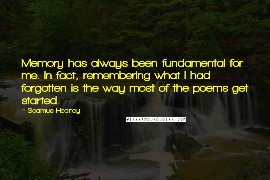 Seamus Heaney Quotes: Memory has always been fundamental for me. In fact, remembering what I had forgotten is the way most of the poems get started.