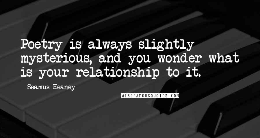 Seamus Heaney Quotes: Poetry is always slightly mysterious, and you wonder what is your relationship to it.