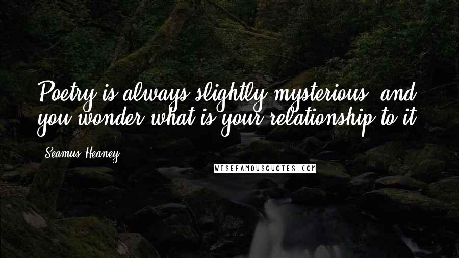 Seamus Heaney Quotes: Poetry is always slightly mysterious, and you wonder what is your relationship to it.