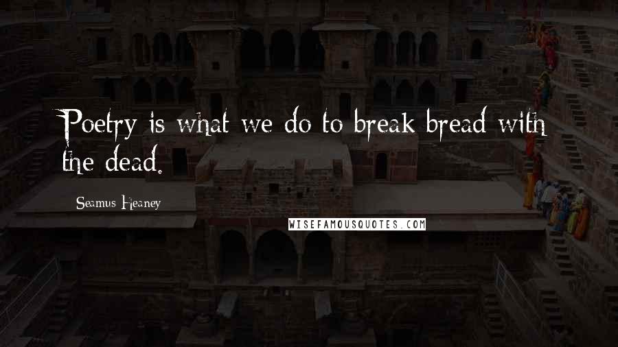 Seamus Heaney Quotes: Poetry is what we do to break bread with the dead.