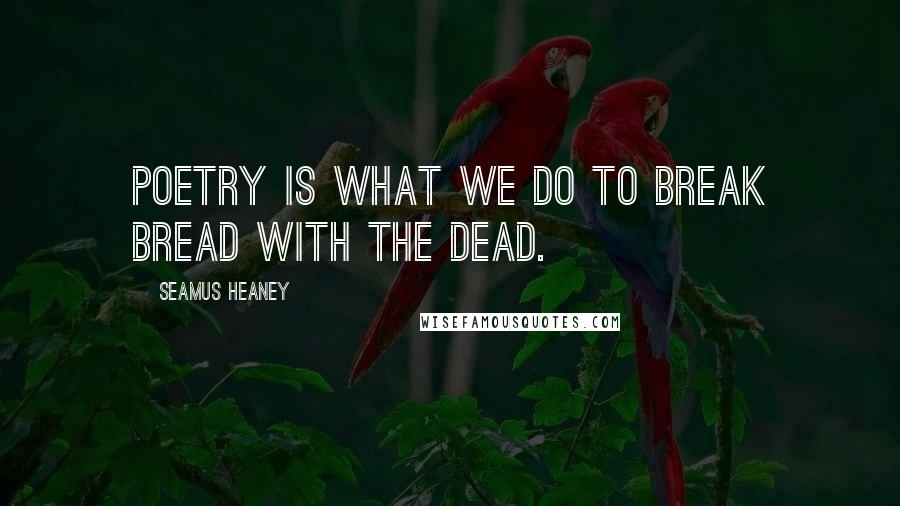 Seamus Heaney Quotes: Poetry is what we do to break bread with the dead.