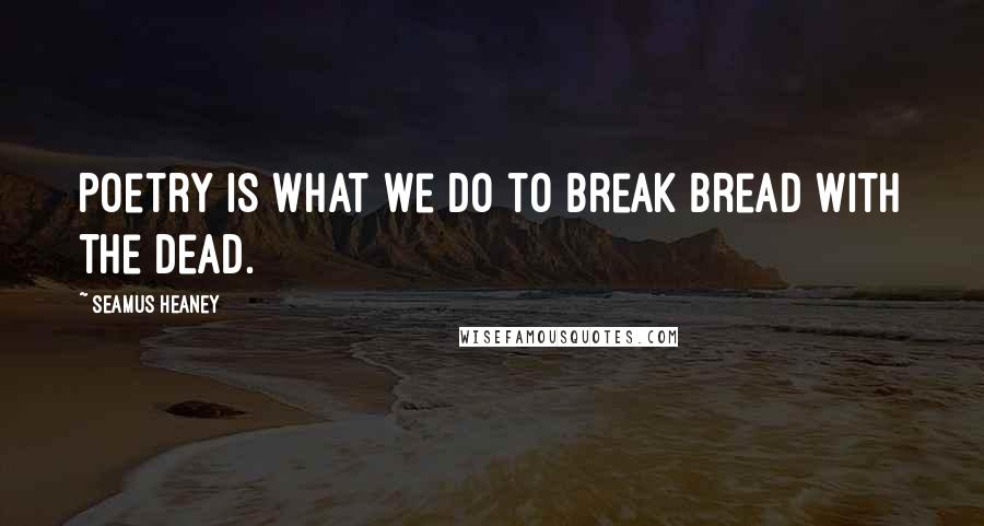 Seamus Heaney Quotes: Poetry is what we do to break bread with the dead.