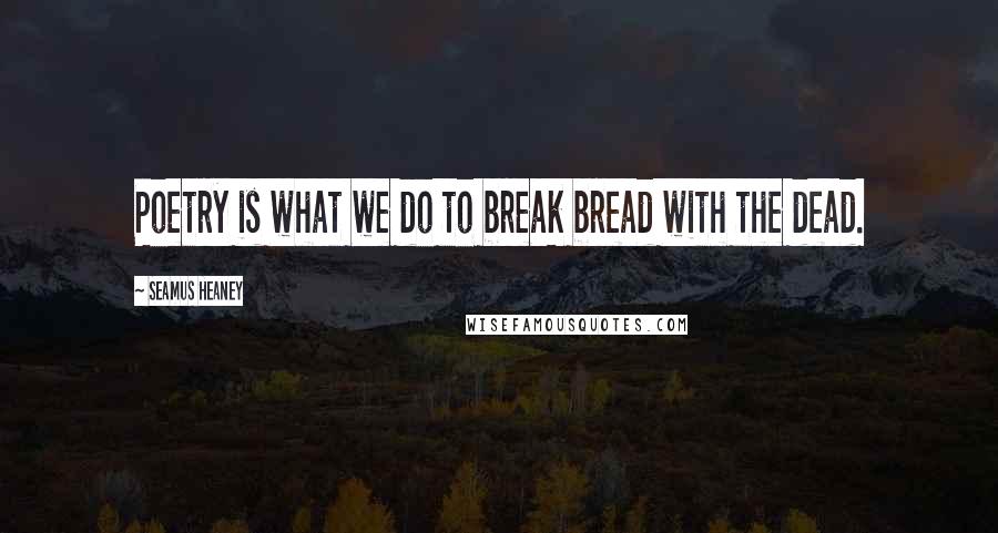 Seamus Heaney Quotes: Poetry is what we do to break bread with the dead.