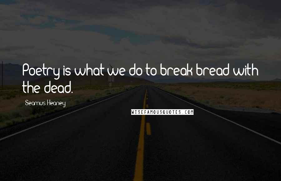 Seamus Heaney Quotes: Poetry is what we do to break bread with the dead.