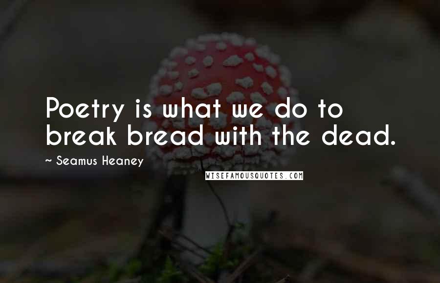 Seamus Heaney Quotes: Poetry is what we do to break bread with the dead.