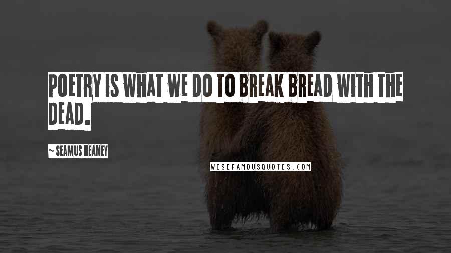 Seamus Heaney Quotes: Poetry is what we do to break bread with the dead.