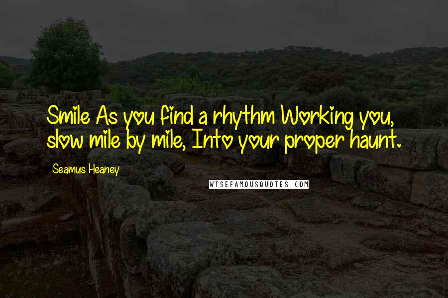 Seamus Heaney Quotes: Smile As you find a rhythm Working you, slow mile by mile, Into your proper haunt.