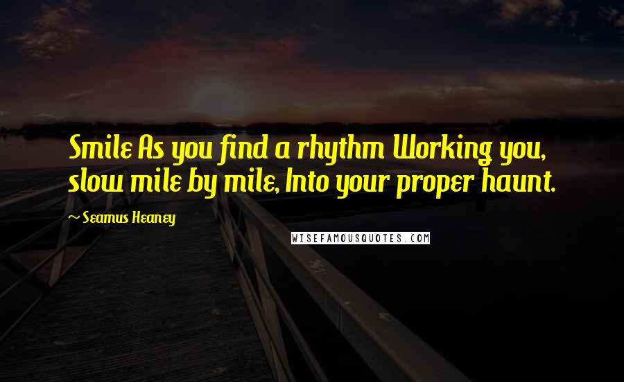 Seamus Heaney Quotes: Smile As you find a rhythm Working you, slow mile by mile, Into your proper haunt.