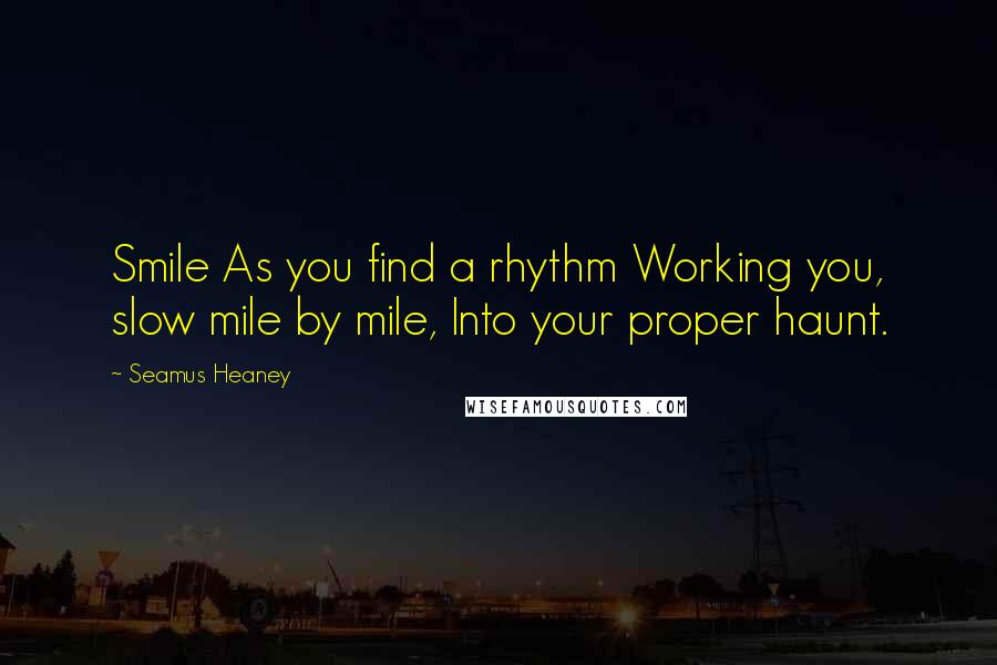 Seamus Heaney Quotes: Smile As you find a rhythm Working you, slow mile by mile, Into your proper haunt.