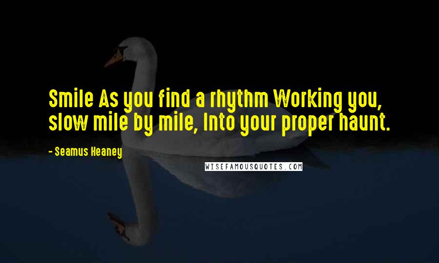 Seamus Heaney Quotes: Smile As you find a rhythm Working you, slow mile by mile, Into your proper haunt.