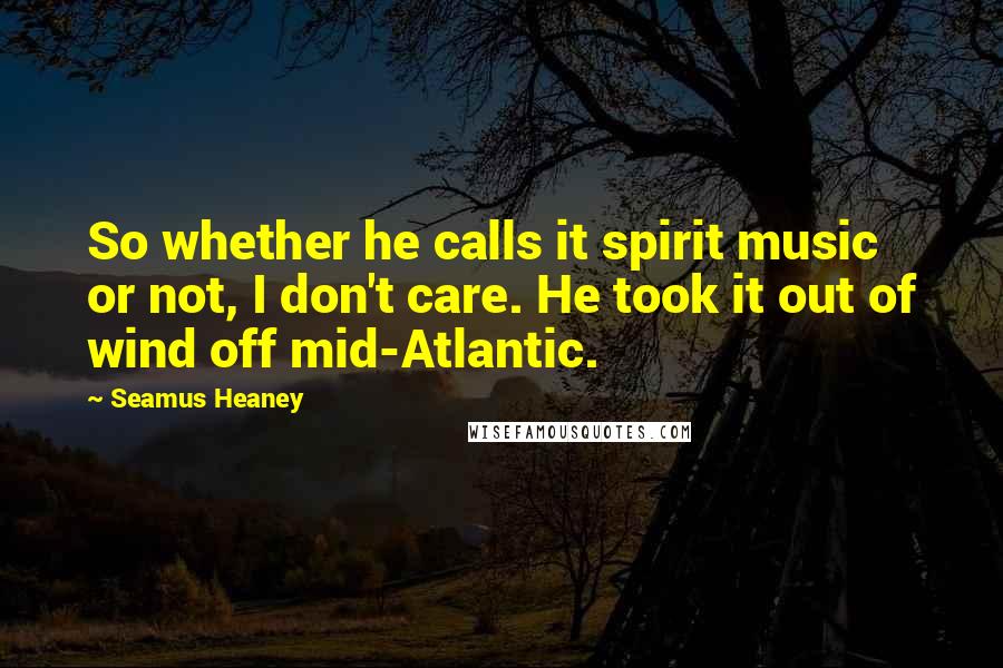 Seamus Heaney Quotes: So whether he calls it spirit music or not, I don't care. He took it out of wind off mid-Atlantic.