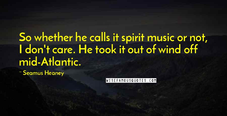 Seamus Heaney Quotes: So whether he calls it spirit music or not, I don't care. He took it out of wind off mid-Atlantic.