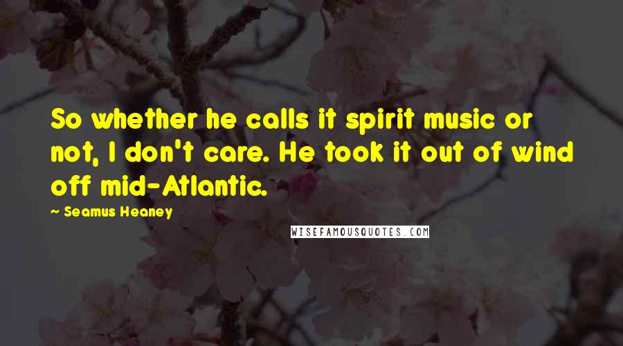 Seamus Heaney Quotes: So whether he calls it spirit music or not, I don't care. He took it out of wind off mid-Atlantic.