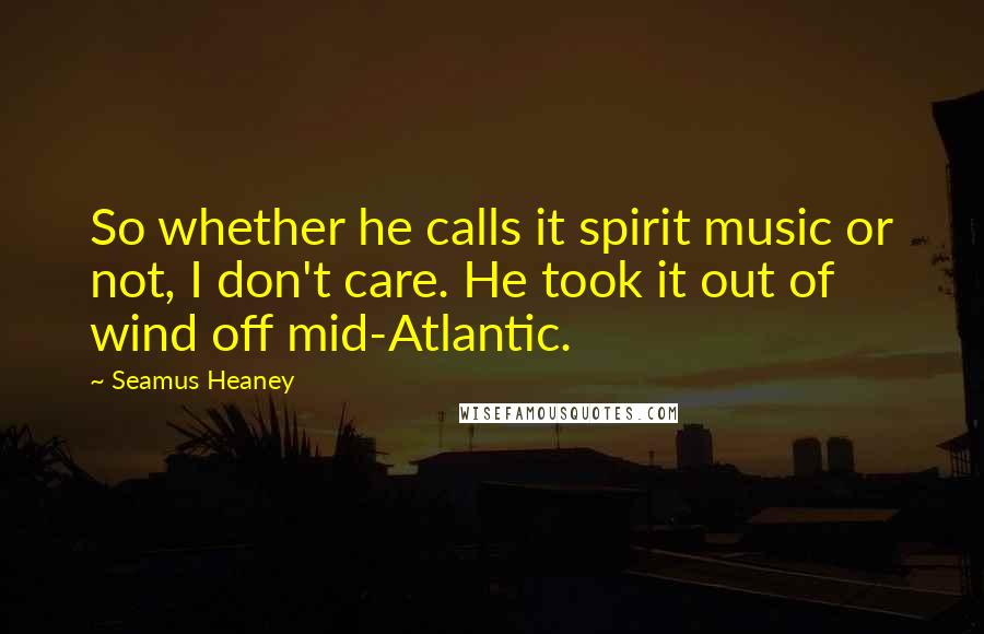 Seamus Heaney Quotes: So whether he calls it spirit music or not, I don't care. He took it out of wind off mid-Atlantic.