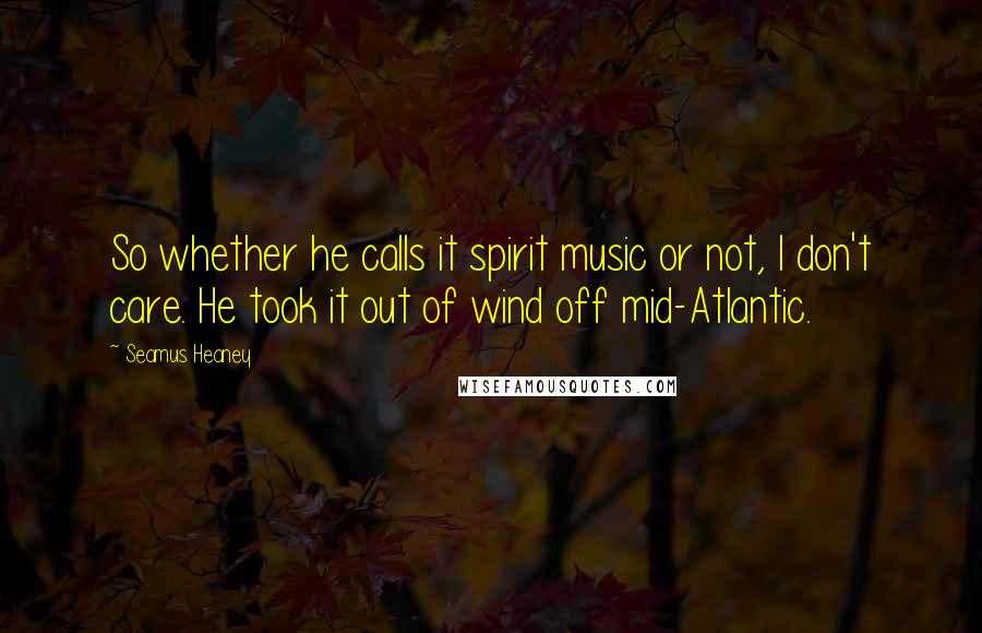 Seamus Heaney Quotes: So whether he calls it spirit music or not, I don't care. He took it out of wind off mid-Atlantic.