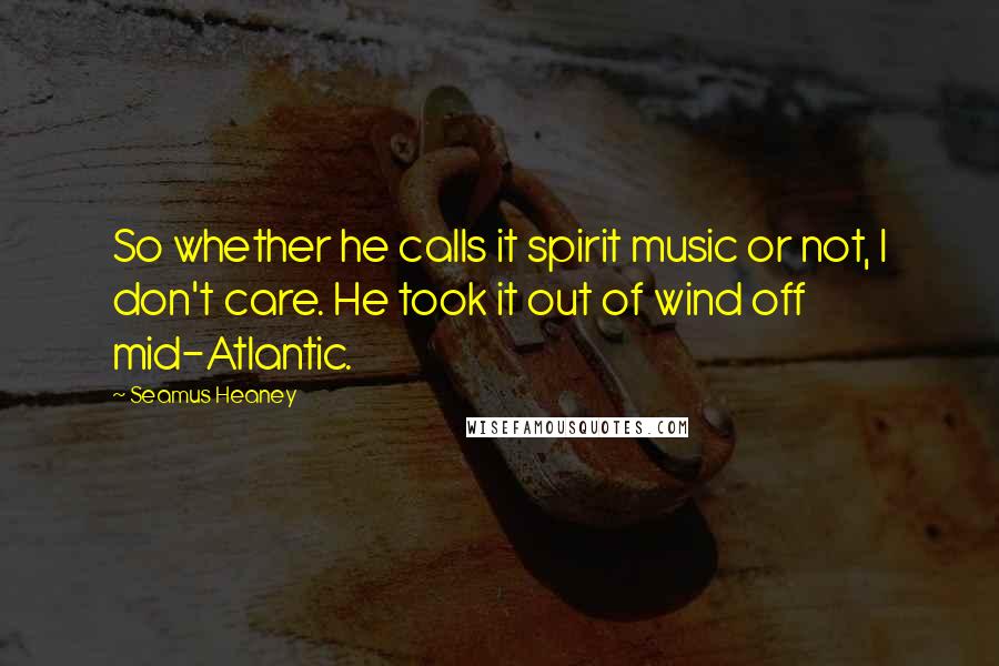 Seamus Heaney Quotes: So whether he calls it spirit music or not, I don't care. He took it out of wind off mid-Atlantic.