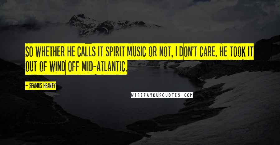 Seamus Heaney Quotes: So whether he calls it spirit music or not, I don't care. He took it out of wind off mid-Atlantic.