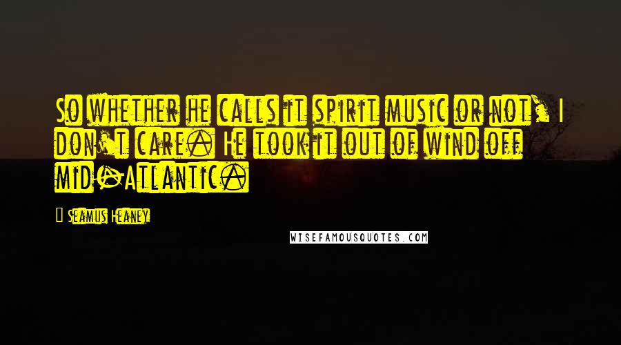 Seamus Heaney Quotes: So whether he calls it spirit music or not, I don't care. He took it out of wind off mid-Atlantic.