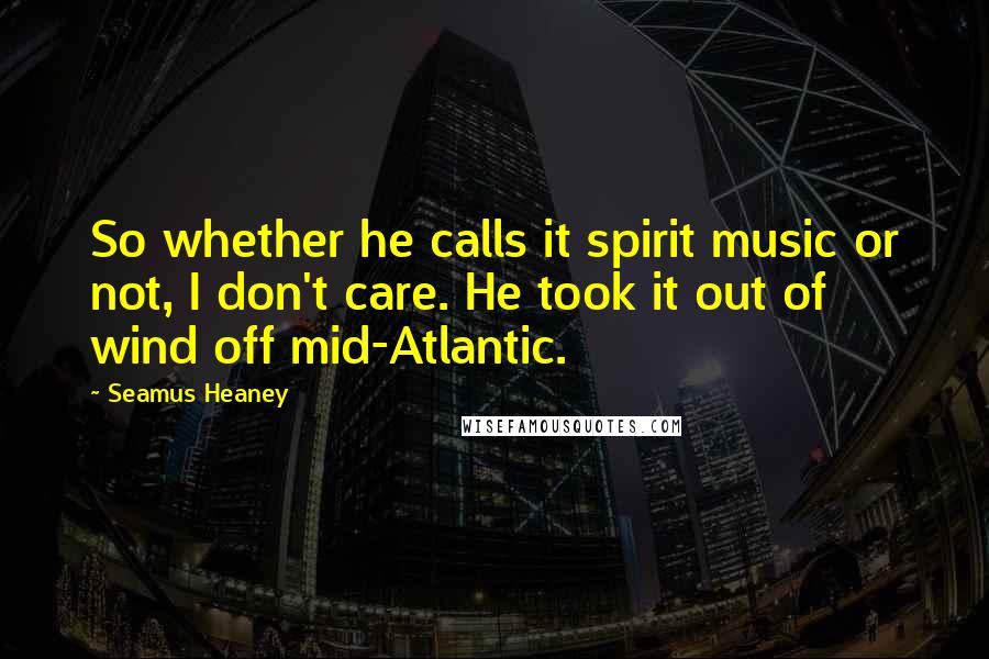 Seamus Heaney Quotes: So whether he calls it spirit music or not, I don't care. He took it out of wind off mid-Atlantic.