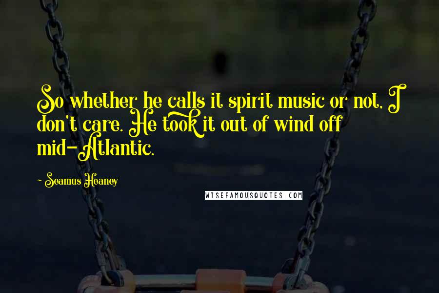 Seamus Heaney Quotes: So whether he calls it spirit music or not, I don't care. He took it out of wind off mid-Atlantic.