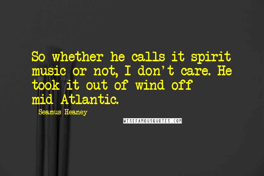 Seamus Heaney Quotes: So whether he calls it spirit music or not, I don't care. He took it out of wind off mid-Atlantic.